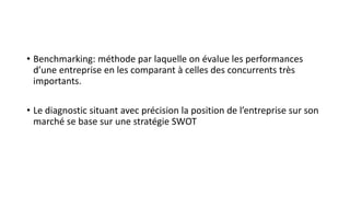 • Benchmarking: méthode par laquelle on évalue les performances
d’une entreprise en les comparant à celles des concurrents très
importants.
• Le diagnostic situant avec précision la position de l’entreprise sur son
marché se base sur une stratégie SWOT
 