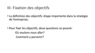 III- Fixation des objectifs
• La définition des objectifs: étape importante dans la stratégie
de l’entreprise;
• Pour fixer les objectifs, deux questions se posent:
Où voulons nous aller?
Comment y parvenir?
 