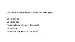 • Les objectifs de l’entreprise sont de plusieurs types:
• La rentabilité;
• La croissance;
• l’augmentation des parts de marché;
• L’innovation
• L’image de marque et de notoriété………
 