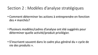 Section 2 : Modèles d’analyse stratégiques
• Comment déterminer les actions à entreprendre en fonction
des ≠ marchés?
• Plusieurs modèles/cadres d’analyse ont été suggérés pour
déterminer quelle activité/produit privilégier.
• S’inscrivent souvent dans le cadre plus général du « cycle de
vie des produits ».
 