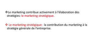 Le marketing contribue activement à l’élaboration des
stratégies: le marketing stratégique.
 Le marketing stratégique: la contribution du marketing à la
stratégie générale de l’entreprise.
 