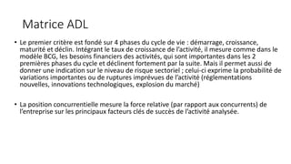 Matrice ADL
• Le premier critère est fondé sur 4 phases du cycle de vie : démarrage, croissance,
maturité et déclin. Intégrant le taux de croissance de l’activité, il mesure comme dans le
modèle BCG, les besoins financiers des activités, qui sont importantes dans les 2
premières phases du cycle et déclinent fortement par la suite. Mais il permet aussi de
donner une indication sur le niveau de risque sectoriel ; celui-ci exprime la probabilité de
variations importantes ou de ruptures imprévues de l’activité (réglementations
nouvelles, innovations technologiques, explosion du marché)
• La position concurrentielle mesure la force relative (par rapport aux concurrents) de
l’entreprise sur les principaux facteurs clés de succès de l’activité analysée.
 