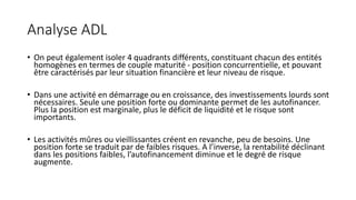 Analyse ADL
• On peut également isoler 4 quadrants différents, constituant chacun des entités
homogènes en termes de couple maturité - position concurrentielle, et pouvant
être caractérisés par leur situation financière et leur niveau de risque.
• Dans une activité en démarrage ou en croissance, des investissements lourds sont
nécessaires. Seule une position forte ou dominante permet de les autofinancer.
Plus la position est marginale, plus le déficit de liquidité et le risque sont
importants.
• Les activités mûres ou vieillissantes créent en revanche, peu de besoins. Une
position forte se traduit par de faibles risques. A l’inverse, la rentabilité déclinant
dans les positions faibles, l’autofinancement diminue et le degré de risque
augmente.
 