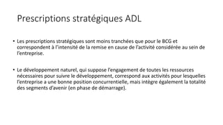 Prescriptions stratégiques ADL
• Les prescriptions stratégiques sont moins tranchées que pour le BCG et
correspondent à l’intensité de la remise en cause de l’activité considérée au sein de
l’entreprise.
• Le développement naturel, qui suppose l’engagement de toutes les ressources
nécessaires pour suivre le développement, correspond aux activités pour lesquelles
l’entreprise a une bonne position concurrentielle, mais intègre également la totalité
des segments d’avenir (en phase de démarrage).
 