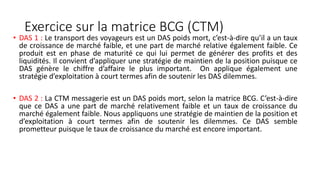 Exercice sur la matrice BCG (CTM)
• DAS 1 : Le transport des voyageurs est un DAS poids mort, c’est-à-dire qu’il a un taux
de croissance de marché faible, et une part de marché relative également faible. Ce
produit est en phase de maturité ce qui lui permet de générer des profits et des
liquidités. Il convient d’appliquer une stratégie de maintien de la position puisque ce
DAS génère le chiffre d’affaire le plus important. On applique également une
stratégie d’exploitation à court termes afin de soutenir les DAS dilemmes.
• DAS 2 : La CTM messagerie est un DAS poids mort, selon la matrice BCG. C’est-à-dire
que ce DAS a une part de marché relativement faible et un taux de croissance du
marché également faible. Nous appliquons une stratégie de maintien de la position et
d’exploitation à court termes afin de soutenir les dilemmes. Ce DAS semble
prometteur puisque le taux de croissance du marché est encore important.
 