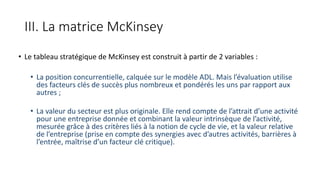 III. La matrice McKinsey
• Le tableau stratégique de McKinsey est construit à partir de 2 variables :
• La position concurrentielle, calquée sur le modèle ADL. Mais l’évaluation utilise
des facteurs clés de succès plus nombreux et pondérés les uns par rapport aux
autres ;
• La valeur du secteur est plus originale. Elle rend compte de l’attrait d’une activité
pour une entreprise donnée et combinant la valeur intrinsèque de l’activité,
mesurée grâce à des critères liés à la notion de cycle de vie, et la valeur relative
de l’entreprise (prise en compte des synergies avec d’autres activités, barrières à
l’entrée, maîtrise d’un facteur clé critique).
 