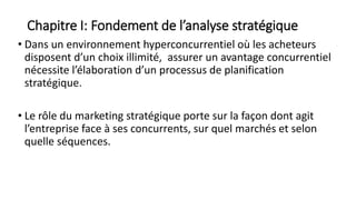 Chapitre I: Fondement de l’analyse stratégique
• Dans un environnement hyperconcurrentiel où les acheteurs
disposent d’un choix illimité, assurer un avantage concurrentiel
nécessite l’élaboration d’un processus de planification
stratégique.
• Le rôle du marketing stratégique porte sur la façon dont agit
l’entreprise face à ses concurrents, sur quel marchés et selon
quelle séquences.
 