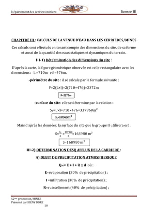 Département des services miniers licence III
52eme promotion/MINES
Présenté par BIENY DORE
10
CHAPITRE III : CALCULS DE LA VENUE D’EAU DANS LES CERRIERES/MINES
Ces calculs sont effectués en tenant compte des dimensions du site, de sa forme
et aussi de la quantité des eaux statiques et dynamiques du terrain.
III-1) Détermination des dimensions du site :
D’aprèsla carte, la figuregéométrique observée est celle rectangulaire avec les
dimensions : L =710m etl=476m.
-périmètre du site : il se calcule par la formule suivante :
P=2(L+l)=2(710+476)=2372m
-surface du site: elle se détermine par la relation :
S1=L×l=710×476=337960m²
Mais d’après les données, la surface du site que le groupe II utilisera est :
S=
𝑆1
2
=
𝟑𝟑𝟕𝟗𝟔𝟎
2
=168980 m²
S=168980 m²
III-2) DETERMINATION DESQ AFFLUX DE LA CARRIERE :
A) DEBIT DE PRECIPITATION ATMOSPHERIQUE
Qat= E + I + R ± d où :
E=évaporation (30% de précipitation) ;
I =infiltration (30% de précipitation) ;
R=ruissellement (40% de précipitation) ;
P=2372m
S1=337960m²
 