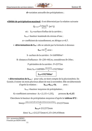 Département des services miniers licence III
52eme promotion/MINES
Présenté par BIENY DORE
11
d=variation annuelle des précipitations ;
a)Débit de précipitationmaximal : il est déterminépar la relation suivante
Qat max=
𝑠 𝑟×ℎmax⁡×α
30×24
(m3/j)
où : Sinf=surface d’influe de la carrière ;
hmax= hauteur maximale du niveau d’eau ;
𝛼= coefficient de ruissellement, en Afrique 𝛼=0,7.
• détermination de Sinf : elle se calcule par la formule ci-dessous
Sinf =S+
𝑅𝑃
3
avec :
S- surface de la carrière : S=168980m2 ;
R- distance d’influence : R= (30÷40) m, considérons R=30m ;
P-périmètre de la carrière : P=2372m
Donc Sinf=168980+
30×2372
3
=192700m2
Sinf=192700m2
• détermination de hmax : pour cela, on tient compte de la pluviométrie. En
Guinée, il existe six mois pluvieux allant de mai à novembre. Elle est déterminée
d’après la relation : hmax=hmoy×kc avec :
hmoy =hauteur moyenne de précipitation ;
Kc=coefficient correcteur : kc= (1,15÷1,35), prenons kc=1,15
Cherchons la hauteur de précipitation moyenne d’après le tableau N02 :
hmoy=
104,1+227,87+275,06+359,4+216,5+92,5
6
= 212,572mm
hmoy= 212,572mm
Ainsi hmax=212,572mm×1,15=244,458mm
 