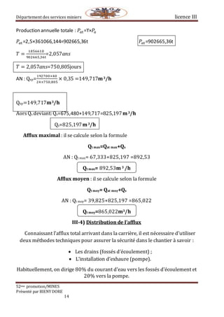 Département des services miniers licence III
52eme promotion/MINES
Présenté par BIENY DORE
14
Production annuelle totale : 𝑃𝑎t=ϒ×𝑃𝑎
𝑃𝑎t=2,5×361066,144=902665,36t 𝑃𝑎t=902665,36t
𝑇 =
1856610
902665,36t
=2,057𝑎𝑛𝑠⁡⁡⁡⁡⁡⁡⁡⁡⁡⁡⁡⁡⁡⁡⁡⁡⁡
𝑇 = 2,057𝑎𝑛𝑠=750,805jours
AN : Qep=
192700×40
24×750,805
× 0,35 =149,717m3/h
Qep=149,717m3/h
AorsQs deviant: Qs=675,480+149,717=825,197m3/h
Qs=825,197m3/h
Afflux maximal : il se calcule selon la formule
Qt max=Qat max+Qs
AN : Qt max= 67,333+825,197 =892,53
Qt max= 892,53m 3 /h
Afflux moyen : il se calcule selon la formule
Qt moy= Qat moy+Qs
AN : Qt moy= 39,825+825,197 =865,022
Qt moy=865,022m3/h
III-4) Distribution de l’afflux
Connaissant l’afflux total arrivant dans la carrière, il est nécessaire d’utiliser
deux méthodes techniques pour assurer la sécurité dans le chantier à savoir :
 Les drains (fossés d’écoulement) ;
 L’installation d’exhaure (pompe).
Habituellement, on dirige 80% du courant d’eau vers les fossés d’écoulement et
20% vers la pompe.
 
