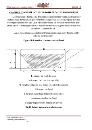 Département des services miniers licence III
52eme promotion/MINES
Présenté par BIENY DORE
16
CHAPITRE IV : CONSTRUCTION DU FOSSE ET CALCUL HYDRAULIQUE
Les fossés sont destinés au drainage des eaux se trouvant dans le contour
de la surface de travail. Ils peuvent être utilisés seuls ou accompagnés d’autres
ouvrages : tel est notre cas. Leur efficacité dépend de certains paramètres dont
entre autres : l’hétérogénéité et la nature des terrains, la géométrie des couches
aquifères, la perméabilité…
Ainsi, nous choisissons la forme trapézoïdale pour notre fossé dont le
schéma est le suivant :
Figure No1: section transversale du fossé
B
r
H h ω
γ α
x b x
b- largeur au fond du fossé
h- hauteur de la section mouillée
Ύ-l’angle de stabilité des bords en état de liquidation
H-hauteur du fossé
B-largeur en surface de la section mouillée
ω-section mouillée du fossé
α-angle de glissement naturel du terrain
IV-1) Calcul hydraulique du terrain
 