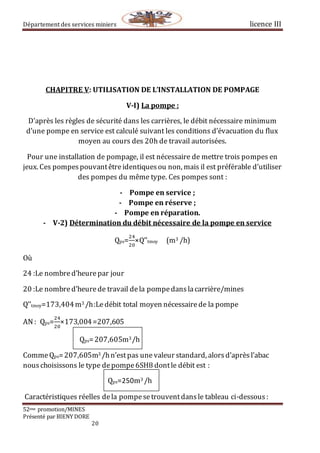 Département des services miniers licence III
52eme promotion/MINES
Présenté par BIENY DORE
20
CHAPITRE V: UTILISATION DE L’INSTALLATION DE POMPAGE
V-I) La pompe :
D’après les règles de sécurité dans les carrières, le débit nécessaire minimum
d’une pompe en service est calculé suivant les conditions d’évacuation du flux
moyen au cours des 20h de travail autorisées.
Pour une installation de pompage, il est nécessaire de mettre trois pompes en
jeux. Ces pompespouvantêtreidentiquesou non, mais il est préférable d’utiliser
des pompes du même type. Ces pompes sont :
- Pompe en service ;
- Pompe en réserve ;
- Pompe en réparation.
- V-2) Détermination du débit nécessaire de la pompe en service
Qps=
24
20
×Q’’tmoy (m3 /h)
Où
24 :Le nombred’heurepar jour
20 :Le nombred’heurede travail dela pompedanslacarrière/mines
Q’’tmoy=173,404m3 /h:Ledébit total moyen nécessairede la pompe
AN : Qps=
24
20
×173,004=207,605
Qps=207,605m3/h
CommeQps=207,605m3 /hn’estpas une valeur standard, alorsd’aprèsl’abac
nouschoisissons le type depompe6SH8 dontle débit est :
Qps=250m3 /h
Caractéristiques réelles dela pompesetrouventdansle tableau ci-dessous :
 