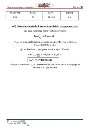 Département des services miniers licence III
52eme promotion/MINES
Présenté par BIENY DORE
21
QN (m3 /h) HN(m) nN(%) N (kw)
250 54 90-100 64
V-3) Détermination de la durée de travail de la pompe en service
Elle est déterminée par la relation suivante :
tmax=
𝟐𝟒
𝑸 𝒑𝒔
× 𝑸′′𝒕𝒎𝒂𝒙 où :
- Q’’tmax est la quantité d’eau nécessaire à pomper hors de la carrière,
Q’’tmax=178,506 m3/h ;
-Qps est le débite la pompe en service, Qps=250m3/h.
A.N: tmax=
24
250
× 178,506⁡ = 17,137ℎ
Puisque la condition (tmax≤ 24h) est vérifiée, alors dans ce cas le couplage en
parallèle n’est pas possible
tmax=17,137=17h8mn11s
 