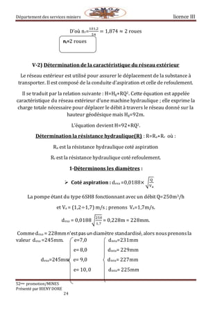 Département des services miniers licence III
52eme promotion/MINES
Présenté par BIENY DORE
24
D’où nr=
101,2
54
= 1,874 ≈ 2 roues
V-2) Détermination de la caractéristique du réseau extérieur
Le réseau extérieur est utilisé pour assurer le déplacement de la substance à
transporter. Il est composé de la conduite d’aspiration et celle de refoulement.
Il se traduit par la relation suivante : H=Hg+RQ2. Cette équation est appelée
caractéristique du réseau extérieur d’une machine hydraulique ; elle exprime la
charge totale nécessaire pour déplacer le débit à travers le réseau donné sur la
hauteur géodésique mais Hg=92m.
L’équation devient H=92+RQ2.
Détermination la résistance hydraulique(R) : R=Ra+Rr où :
Ra est la résistance hydraulique coté aspiration
Rr est la résistance hydraulique coté refoulement.
1-Déterminons les diamètres :
 Coté aspiration : dexa =0,0188× √
Q
Va
La pompe étant du type 6SH8 fonctionnant avec un débit Q=250m3/h
et Va = (1,2÷1,7) m/s ; prenons Va=1,7m/s.
dexa = 0,0188√
250
1,7
⁡= 0,228m = 228mm.
Commedexa = 228mmn’estpas un diamètre standardisé, alors nousprenonsla
valeur dexa =245mm. e=7,0 dinta=231mm
e= 8,0 dinta= 229mm
dexa=245mm e= 9,0 dinta= 227mm
e= 10, 0 dinta= 225mm
nr=2 roues
 
