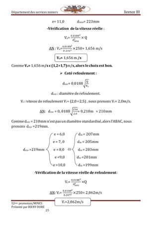 Département des services miniers licence III
52eme promotion/MINES
Présenté par BIENY DORE
25
Vr=2,062m/s
e= 11,0 dinta= 223mm
-Vérification de la vitesse réelle :
Va=
0,01882
dinta
2 × Q
AN : Va=
0,01882
𝑂,2312
×250= 1,656 m/s
Va= 1,656 m /s
CommeVa= 1,656 m/s ϵ (1,2÷1,7)m/s,alors le choix est bon.
 Coté refoulement :
dexr= 0,0188√
Q
Vr
dexr : diamètre de refoulement.
Vr : vitesse de refoulement Vr= (2,0÷2,5) , nous prenons Vr= 2,Om/s.
AN: dexr = 0, 0188√
250
2,0
= 0,210m = 210mm
Commedexr = 210mm n’estpasun diamètre standardisé, alorsl’ABAC, nous
prenons dexr =219mm.
e = 6,0 din = 2O7mm
e = 7, 0 din = 2O5mm
dexr =219mm e = 8,0  din = 203mm
e =9,0 din =201mm
e =10,0 din =199mm
-Vérification de la vitesse réelle de refoulement:
Vr=
0,01882
dintr
2 ×Q
AN: Vr=
0,01882
0,2072
×250= 2,062m/s
 