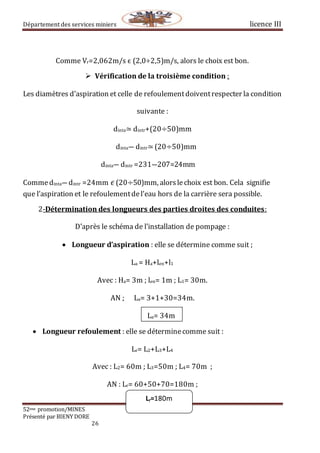 Département des services miniers licence III
52eme promotion/MINES
Présenté par BIENY DORE
26
Lr=180m
Comme Vr=2,062m/s ϵ (2,0÷2,5)m/s, alors le choix est bon.
 Vérification de la troisième condition :
Les diamètres d’aspiration et celle de refoulementdoiventrespecter la condition
suivante :
dinta≃ dintr+(20÷50)mm
dinta― dintr≃(20÷50)mm
dinta― dintr =231―207=24mm
Commedinta―dintr =24mm⁡𝜖 (20÷50)mm, alorslechoix est bon. Cela signifie
que l’aspiration et le refoulementdel’eau hors de la carrière sera possible.
2-Détermination des longueurs des parties droites des conduites:
D’après le schéma de l’installation de pompage :
 Longueur d’aspiration : elle se détermine comme suit ;
La = Ha+len+l1
Avec : Ha= 3m ; len= 1m ; L1= 30m.
AN ; La= 3+1+30=34m.
La= 34m
 Longueur refoulement : elle se déterminecomme suit :
Lr= L2+L3+L4
Avec : L2= 60m ; L3=50m ; L4= 70m ;
AN : Lr= 60+50+70=180m ;
 