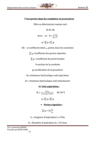 Département des services miniers licence III
52eme promotion/MINES
Présenté par BIENY DORE
27
3-Les pertes dans les conduites et accessoires
Elles se déterminent comme suit :
R=Rr+Ra
Avec ;⁡et R =
1+⁡𝖟
2𝑔×𝑆2
⁡ӡ =∑ӡri+∑ ӡli
Où : ӡ=coefficient total des pertes dans les conduites
∑ӡri=Coefficient des pertes réparties
∑ӡli =coefficient de pertes locales
S=section de la conduite
g=accélération de la pesanteur
Ra=résistance hydraulique coté aspiration
Rr= résistance hydraulique coté refoulement
a) Coté aspiration :
𝑅 𝑎=
1+ӡ 𝑎
2×𝑔×𝑆 𝑎
2×36002
(h2/m5)
ӡa=∑ӡri+∑ ӡli
 Pertes réparties :
∑ӡri=⁡λa
𝐿 𝑎
𝑑 𝑎
La : longueur d’aspiration La=34m
da : Diamètre d’aspiration da= 231mm.
 