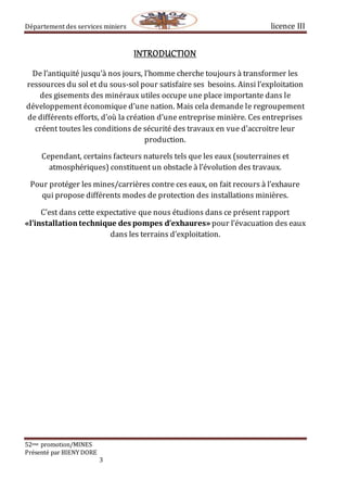 Département des services miniers licence III
52eme promotion/MINES
Présenté par BIENY DORE
3
INTRODUCTION
De l’antiquité jusqu’à nos jours, l’homme cherche toujours à transformer les
ressources du sol et du sous-sol pour satisfaire ses besoins. Ainsi l’exploitation
des gisements des minéraux utiles occupe une place importante dans le
développement économique d’une nation. Mais cela demande le regroupement
de différents efforts, d’où la création d’une entreprise minière. Ces entreprises
créent toutes les conditions de sécurité des travaux en vue d’accroitre leur
production.
Cependant, certains facteurs naturels tels que les eaux (souterraines et
atmosphériques) constituent un obstacle à l’évolution des travaux.
Pour protéger les mines/carrières contre ces eaux, on fait recours à l’exhaure
qui propose différents modes de protection des installations minières.
C’est dans cette expectative que nous étudions dans ce présent rapport
«l’installationtechnique des pompes d’exhaures» pour l’évacuation des eaux
dans les terrains d’exploitation.
 