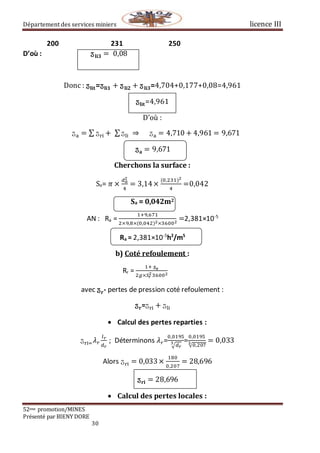 Département des services miniers licence III
52eme promotion/MINES
Présenté par BIENY DORE
30
200 231 250
D’où : ⁡⁡⁡⁡⁡⁡⁡⁡⁡ӡ 𝐥𝐢𝟑 = ⁡0,08
Donc : ӡ𝐥𝐢𝐭=ӡ𝐥𝐢𝟏 + ӡ 𝐥𝐢𝟐 + ӡ 𝐥𝐢𝟑=4,704+0,177+0,08=4,961
ӡ𝐥𝐢𝐭=4,961
D’où :
ӡa = ∑ ӡri +⁡∑ӡli ⁡⇒⁡⁡⁡⁡⁡ӡa = 4,710 + 4,961 = 9,671
ӡ 𝐚 = 9,671
Cherchons la surface :
Sa= 𝜋 ×
𝑑 𝑎
2
4
= 3,14×
(0,231)2
4
=0,042
Sa = 0,042m2
AN : Ra =
1+9,671
2×9,8×(0,042)2×36002
=2,381×10-5
Ra = 2,381×10-5
h2
/m5
b) Coté refoulement :
Rr =
1+⁡ӡ 𝐫
2𝑔×𝑆𝑟
236002
avec ӡ 𝐫- pertes de pression coté refoulement :
ӡ 𝐫=ӡri + ӡli
 Calcul des pertes reparties :
ӡri= 𝜆 𝑟
𝑙 𝑟
𝑑 𝑟
; Déterminons 𝜆 𝑟=
0,0195
√ 𝑑 𝑟
3 =
0,0195
√0,2073 = 0,033
Alors ӡri = 0,033×
180
0,207
= 28,696
ӡ 𝐫𝐢 = 28,696
 Calcul des pertes locales :
 