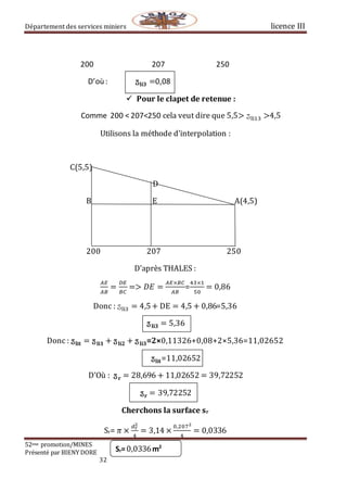 Département des services miniers licence III
52eme promotion/MINES
Présenté par BIENY DORE
32
200 207 250
D’où : ӡ𝐥𝐢𝟑 =0,08
 Pour le clapet de retenue :
Comme 200 < 207<250 cela veut dire que 5,5> ӡli13 >4,5
Utilisons la méthode d’interpolation :
C(5,5)
D
B E A(4,5)
200 207 250
D’après THALES :
𝐴𝐸
𝐴𝐵
=
𝐷𝐸
𝐵𝐶
=> 𝐷𝐸 =
𝐴𝐸×𝐵𝐶
𝐴𝐵
=
43×1
50
= 0,86
Donc : ӡli3 = 4,5+ DE = 4,5 + 0,86=5,36
ӡ 𝐥𝐢𝟑 = 5,36
Donc : ӡ𝐥𝐢𝐭 = ӡ 𝐥𝐢𝟏 + ӡ 𝐥𝐢𝟐 + ӡ 𝐥𝐢𝟑=2×0,11326+0,08+2×5,36=11,02652
ӡ𝐥𝐢𝐭=11,02652
D’Où : ӡ 𝐫 = 28,696 + 11,02652 = 39,72252
ӡ 𝐫 = 39,72252
Cherchons la surface sr
Sr= 𝜋 ×
𝑑 𝑟
2
4
= 3,14 ×
0,2072
4
= 0,0336
Sr=0,0336m2
 