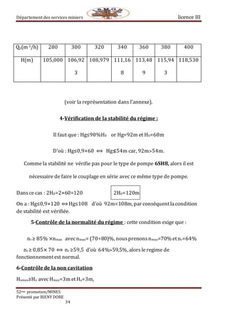 Département des services miniers licence III
52eme promotion/MINES
Présenté par BIENY DORE
34
Qp(m 3/h) 280 300 320 340 360 380 400
H(m) 105,000 106,92
3
108,979 111,16
8
113,48
9
115,94
3
118,530
(voir la représentation dans l’annexe).
4-Vérification de la stabilité du régime :
Il faut que : Hg≤90%H0 or Hg=92m et H0=60m
D’où : Hg≤0,9×60 ⟺ Hg≰54m car, 92m˃54m.
Comme la stabilité ne vérifie pas pour le type de pompe 6SH8, alors il est
nécessaire de faire le couplage en série avec ce même type de pompe.
Dansce cas : 2H0=2×60=120 2H0=120m
On a : Hg≤0,9×120 ⟺Hg≤108 d’où 92m<108m, par conséquentlacondition
de stabilité est vérifiée.
5-Contrôle de la normalité du régime : cette condition exige que :
nr ≥ 85% ×nmax avecnmax= (70÷80)%, nousprenonsnmax=70% etnr=64%
nr ≥ 0,85× 70 ⟺ nr ≥59,5 d’où 64%˃59,5%, alors leregime de
fonctionnementest normal.
6-Contrôle de la non cavitation
Hamax≥Ha avecHmax=3m etHa=3m,
 