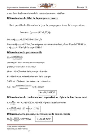 Département des services miniers licence III
52eme promotion/MINES
Présenté par BIENY DORE
35
Alors3m=3m lacondition de la non cavitation est vérifiée.
Déterminationdu débit de la pompe en reserve
Il est possible de déterminer le type de pompe pour le cas de la reparation :
Comme: Qpreserv=(0,2÷0,25)Qps
On a : Qpreserv=0,25×250=62,5m3/h
CommeQpreserv=62,5m3/hn’estpasunevaleur standard, alorsd’aprèsl’ABAC on
a Qpreserv=150m3/hdu type6SH8-2 .
Déterminationla puissance utile
Nu=
𝜌×𝑔×𝑄𝑝𝑟×𝐻𝑟
3600×1000
𝜌=1050kg/m3
masse volumiqueduliquide pompé
g=9,81m/s2
accélérationde pesanteur
𝑄𝑝𝑟=150m3
/h débit de la pompe réservée
Hr=89mhauteur de refoulement de la pompe
3600⁡𝑒𝑡⁡1000sont des valeurs de conversion
AN : Nu=
1050×9,81×150×89
3600×1000
=38,198KW
Nu=38,198KW
Déterminationdu rendement correspondant au régime de fonctionnement
nr=
𝑁𝑢
2×𝑁𝑚
or Nm=1500KVA=1500KWpuissancedu moteur
nr=
38,198
2×1500
=0,0127 ⟺nr=1,27%
Déterminationla puissance nécessaire de la pompe choisie
N=
𝑁𝑢
𝑛𝑟
=
38,198
0,0127
=3007,7KW N=3007,7KW
 