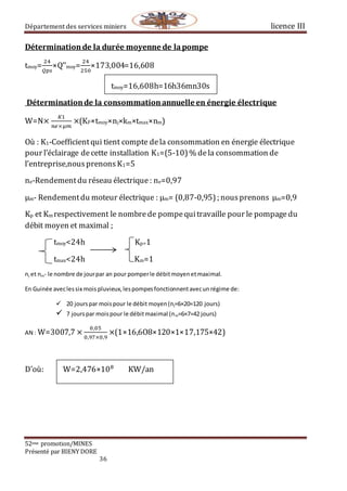 Département des services miniers licence III
52eme promotion/MINES
Présenté par BIENY DORE
36
Déterminationde la durée moyenne de lapompe
tmoy=
24
𝑄𝑝𝑠
×Q’’moy=
24
250
×173,004=16,608
tmoy=16,608h=16h36mn30s
Déterminationde la consommationannuelle en énergie électrique
W=N×
𝐾1
𝑛𝑒×µ𝑚
×(KP×tmoy×nj×km×tmax×nm)
Où : K1-Coefficientqui tient compte dela consommation en énergie électrique
pour l’éclairage decette installation K1=(5-10)% dela consommation de
l’entreprise,nousprenonsK1=5
ne-Rendementdu réseau électrique : ne=0,97
µm- Rendementdu moteur électrique : µm= (0,87-0,95) ; nousprenons µm=0,9
Kp et Km respectivement le nombrede pompequitravaille pour le pompagedu
débit moyen et maximal ;
tmoy<24h Kp=1
tmax<24h Km=1
nj et nm- le nombre de jourpar an pour pomperle débitmoyenetmaximal.
En Guinée aveclessix mois pluvieux,lespompesfonctionnentavecunrégime de:
 20 jourspar moispour le débit moyen(nj=6×20=120 jours)
 7 jourspar moispour le débitmaximal (nm=6×7=42 jours)
AN : W=3007,7 ×
0,05
0,97×0,9
×(1×16,6O8×120×1×17,175×42)
D’où: W=2,476×108
KW/an
 