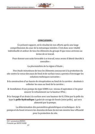 Département des services miniers licence III
52eme promotion/MINES
Présenté par BIENY DORE
37
CONCLUSION :
Ce présent rapport, est le résultat de nos efforts après une large
compréhension du cour de la mécanique minière. C’est donc avec vitalité
individuelle et ardeur de tous les éléments du groupe II que nous arrivons au
terme de ce travail.
Pour donner unesuite favorable à ce travail, nous avons d’abord cherché à
connaître :
-La pluviométrie de la région d’étude ;
Une étude minutieuse de tous les éléments concourant à la protection du
site contre la venuedeseaux de fond et de surface nous a permis d’envisager les
solutions techniques suivantes :
1-la construction d’un bassin de récupération au fond de la carrière : destinée à
collecter les eaux au fond de la carrière ;
2- Installation d’une pompe du type 6SH8 à un niveau d’aspiration à 3m pour
assurer le refoulement sur la hauteur 89m ;
3-Le fonçage d’un drain à la surface avec une hauteur de 0,150m par la pelle du
type la pelle-hydraulique à godet de curage de fossés (mini pelle), qui sera
alimenté par la pompe.
La détermination des paramètres géométriques et techniques de la
pompeet du fossé à traversles donnéesdebase du terrain montre leur efficacité
pour la protection du site.
 