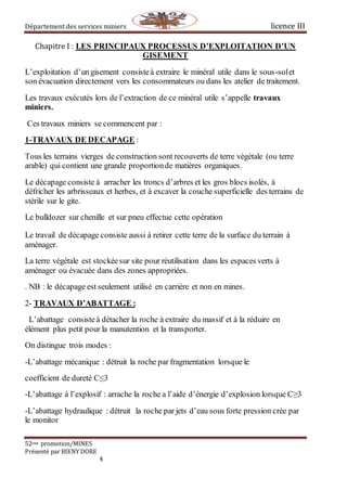 Département des services miniers licence III
52eme promotion/MINES
Présenté par BIENY DORE
4
Chapitre I : LES PRINCIPAUX PROCESSUS D’EXPLOITATION D’UN
GISEMENT
L’exploitation d’ungisement consisteà extraire le minéral utile dans le sous-solet
son évacuation directement vers les consommateurs ou dans les atelier de traitement.
Les travaux exécutés lors de l’extraction de ce minéral utile s’appelle travaux
miniers.
Ces travaux miniers se commencent par :
1-TRAVAUX DE DECAPAGE :
Tous les terrains vierges de construction sont recouverts de terre végétale (ou terre
arable) qui contient une grande proportionde matières organiques.
Le décapage consiste à arracher les troncs d’arbres et les gros blocs isolés, à
défricher les arbrisseaux et herbes, et à excaver la couche superficielle des terrains de
stérile sur le gite.
Le bulldozer sur chenille et sur pneu effectue cette opération
Le travail de décapage consiste aussi à retirer cette terre de la surface du terrain à
aménager.
La terre végétale est stockéesur site pour réutilisation dans les espaces verts à
aménager ou évacuée dans des zones appropriées.
. NB : le décapage est seulement utilisé en carrière et non en mines.
2- TRAVAUX D’ABATTAGE :
L’abattage consisteà détacher la roche à extraire du massif et à la réduire en
élément plus petit pour la manutention et la transporter.
On distingue trois modes :
-L’abattage mécanique : détruit la roche par fragmentation lorsque le
coefficient de dureté C≤3
-L’abattage à l’explosif : arrache la roche a l’aide d’énergie d’explosion lorsque C≥3
-L’abattage hydraulique : détruit la roche par jets d’eau sous forte pression crée par
le monitor
 