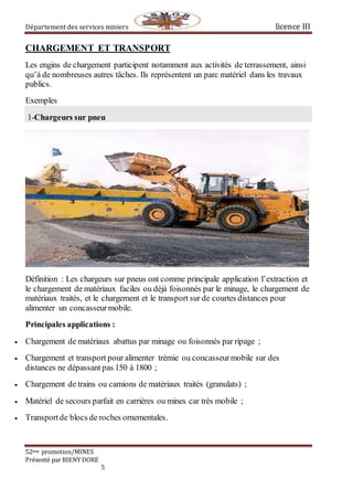 Département des services miniers licence III
52eme promotion/MINES
Présenté par BIENY DORE
5
CHARGEMENT ET TRANSPORT
Les engins de chargement participent notamment aux activités de terrassement, ainsi
qu’à de nombreuses autres tâches. Ils représentent un parc matériel dans les travaux
publics.
Exemples
1-Chargeurs sur pneu
Définition : Les chargeurs sur pneus ont comme principale application l’extraction et
le chargement de matériaux faciles ou déjà foisonnés par le minage, le chargement de
matériaux traités, et le chargement et le transport sur de courtes distances pour
alimenter un concasseurmobile.
Principales applications :
 Chargement de matériaux abattus par minage ou foisonnés par ripage ;
 Chargement et transport pour alimenter trémie ou concasseurmobile sur des
distances ne dépassant pas 150 à 1800 ;
 Chargement de trains ou camions de matériaux traités (granulats) ;
 Matériel de secours parfait en carrières ou mines car très mobile ;
 Transportde blocs de roches ornementales.
 