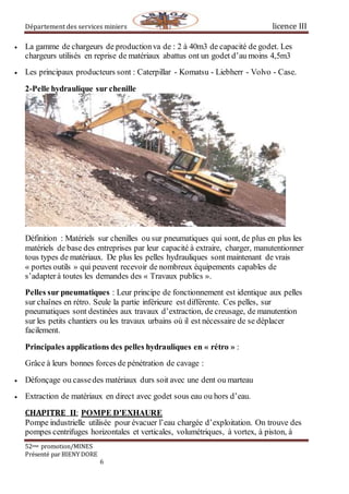 Département des services miniers licence III
52eme promotion/MINES
Présenté par BIENY DORE
6
 La gamme de chargeurs de productionva de : 2 à 40m3 de capacité de godet. Les
chargeurs utilisés en reprise de matériaux abattus ont un godet d’au moins 4,5m3
 Les principaux producteurs sont : Caterpillar - Komatsu - Liebherr - Volvo - Case.
2-Pelle hydraulique sur chenille
Définition : Matériels sur chenilles ou sur pneumatiques qui sont, de plus en plus les
matériels de base des entreprises par leur capacité à extraire, charger, manutentionner
tous types de matériaux. De plus les pelles hydrauliques sont maintenant de vrais
« portes outils » qui peuvent recevoir de nombreux équipements capables de
s’adapterà toutes les demandes des « Travaux publics ».
Pelles sur pneumatiques : Leur principe de fonctionnement est identique aux pelles
sur chaînes en rétro. Seule la partie inférieure est différente. Ces pelles, sur
pneumatiques sont destinées aux travaux d’extraction, de creusage, de manutention
sur les petits chantiers ou les travaux urbains où il est nécessaire de se déplacer
facilement.
Principales applications des pelles hydrauliques en « rétro » :
Grâce à leurs bonnes forces de pénétration de cavage :
 Défonçage ou cassedes matériaux durs soit avec une dent ou marteau
 Extraction de matériaux en direct avec godet sous eau ou hors d’eau.
CHAPITRE II: POMPE D'EXHAURE
Pompe industrielle utilisée pour évacuer l’eau chargée d’exploitation. On trouve des
pompes centrifuges horizontales et verticales, volumétriques, à vortex, à piston, à
 
