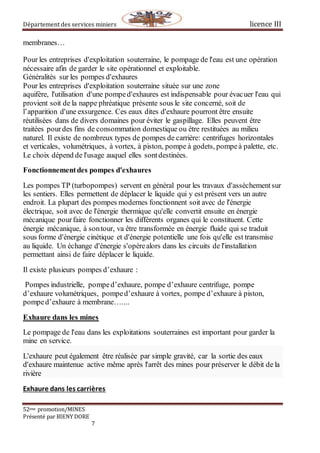 Département des services miniers licence III
52eme promotion/MINES
Présenté par BIENY DORE
7
membranes…
Pour les entreprises d'exploitation souterraine, le pompage de l'eau est une opération
nécessaire afin de garder le site opérationnel et exploitable.
Généralités sur les pompes d'exhaures
Pour les entreprises d'exploitation souterraine située sur une zone
aquifère, l'utilisation d'une pomped'exhaures est indispensable pour évacuer l'eau qui
provient soit de la nappe phréatique présente sous le site concerné, soit de
l’apparition d'une exsurgence. Ces eaux dites d'exhaure pourront être ensuite
réutilisées dans de divers domaines pour éviter le gaspillage. Elles peuvent être
traitées pourdes fins de consommation domestique ou être restituées au milieu
naturel. Il existe de nombreux types de pompes de carrière: centrifuges horizontales
et verticales, volumétriques, à vortex, à piston, pompe à godets, pompeà palette, etc.
Le choix dépend de l'usage auquel elles sontdestinées.
Fonctionnementdes pompes d'exhaures
Les pompes TP (turbopompes) servent en général pour les travaux d'assèchementsur
les sentiers. Elles permettent de déplacer le liquide qui y est présent vers un autre
endroit. La plupart des pompes modernes fonctionnent soit avec de l'énergie
électrique, soit avec de l'énergie thermique qu'elle convertit ensuite en énergie
mécanique pourfaire fonctionner les différents organes qui le constituent. Cette
énergie mécanique, à sontour, va être transformée en énergie fluide qui se traduit
sous forme d'énergie cinétique et d'énergie potentielle une fois qu'elle est transmise
au liquide. Un échange d'énergie s'opèrealors dans les circuits de l'installation
permettant ainsi de faire déplacer le liquide.
Il existe plusieurs pompes d’exhaure :
Pompes industrielle, pomped’exhaure, pompe d’exhaure centrifuge, pompe
d’exhaure volumétriques, pomped’exhaure à vortex, pompe d’exhaure à piston,
pomped’exhaure à membrane…....
Exhaure dans les mines
Le pompage de l'eau dans les exploitations souterraines est important pour garder la
mine en service.
L'exhaure peut également être réalisée par simple gravité, car la sortie des eaux
d'exhaure maintenue active même après l'arrêt des mines pour préserver le débit de la
rivière
Exhaure dans les carrières
 