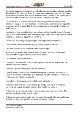 Département des services miniers licence III
52eme promotion/MINES
Présenté par BIENY DORE
8
Lorsqu'une carrière est ouverte ou approfondie dans une formation minérale aquifère,
il est fréquent d'y rencontrer l'eau, soit parce qu'une exsurgence survient, soit parce
que la nappe phréatique a été atteinte lors des forages : cela nécessite le pompage de
l'eau advenant dans le front de taille du minerai ou minéral exploité.
De plus en plus, le soucide préserver la ressourceen eau souterraine conduit à
optimiser l'usage de ces eaux d'exhaure : constitution de réservoirs-tampon pour les
acheminer vers le réseau public de consommation, ou au contraire les restituer au
milieu naturel.
La réalisation d'un tunnel implique une maîtrise parfaite du débit d'eau d'infiltration :
c'estla condition essentielle de la réussite du projet. Mais celle-ci passepar un certain
nombre de précautions à prendre au préalable :
 Le choix de la couche géologique la plus étanche possible ; craie bleue ;
 Des tunneliers et des voussoirs conçus pourêtre adaptés au terrain ;
 Une mise en place de sas avant l'exécution des sondages.
Toutes ces précautions sont mises en œuvre pendant le creusement du tunnel,
considérant trois origines distinctes de venues d'eau :
 Les débits de fuite du revêtement ;
 Les venues d'eau normales et accidentelles pendant les travaux d'excavation (en
tunnelier et travaux annexes) ;
 Le recueil des eaux industrielles utilisées en tunnel.
Le débit de fuite des voussoirs en tunnel correspond au niveau d'étanchéité pour
lequel le revêtement a été conçu. Il est donc égal au débit d'infiltration définitif du
revêtement, soit 5 litres par seconde.
L'installation d'exhaure se composede3 parties distinctes :
 l'exhaure à front installée sur le tunnelier qui pompe l'eau depuis le front sur
environ 2 km jusqu'à la dernière station relais installée en tunnel ;
 l'exhaure en tunnel installée au fur et à mesure de l'avancement qui ramène l'eau
jusqu'au bassin tampon en fond de puits ;
 l'exhaure en puits, qui pompeles eaux provenant des tunnels côté mer et côté terre
depuis le fond du puits, pour les rejeter en mer par un émissaire.
 