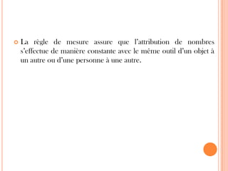 

La règle de mesure assure que l’attribution de nombres
s’effectue de manière constante avec le même outil d’un objet à
un autre ou d’une personne à une autre.

 