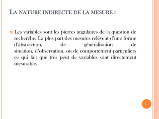LA NATURE INDIRECTE DE LA MESURE :


Les variables sont les pierres angulaires de la question de
recherche. La plus part des mesures relèvent d’une forme
d’abstraction,
de
généralisation
de
situation, d’observation, ou de comportement particuliers
ce qui fait que très peut de variables sont directement
mesurable.

 