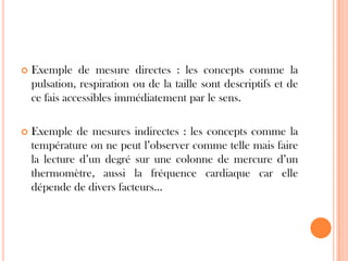 

Exemple de mesure directes : les concepts comme la
pulsation, respiration ou de la taille sont descriptifs et de
ce fais accessibles immédiatement par le sens.



Exemple de mesures indirectes : les concepts comme la
température on ne peut l’observer comme telle mais faire
la lecture d’un degré sur une colonne de mercure d’un
thermomètre, aussi la fréquence cardiaque car elle
dépende de divers facteurs…

 