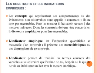 LES CONSTRUITS ET LES INDICATEURS
EMPIRIQUES :


Les concepts qui représentent des comportements ou des
événements non observables sont appelés « construits » ils ne
sont pas mesurables. Pour les mesurer il faut avoir recours à des
mesures indirectes. Donc les construits doivent être convertis en
indicateurs empiriques pour être mesurables.



L’indicateur empirique est l’expression quantifiable et
mesurable d’un construit ; il présente des caractéristiques ou
des dimensions de ce construit.



L’indicateur permet de traduire en termes concrets des
variables aussi abstraites que l’estime de soi, l’espoir ou la qualité
de vie en établissant un lien avec la mesure empirique.

 
