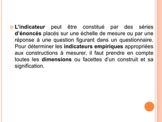 

L’indicateur peut être constitué par des séries
d’énoncés placés sur une échelle de mesure ou par une
réponse à une question figurant dans un questionnaire.
Pour déterminer les indicateurs empiriques appropriées
aux constructions à mesurer, il faut prendre en compte
toutes les dimensions ou facettes d’un construit et sa
signification.

 