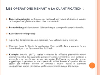 LES OPÉRATIONS MENANT À LA QUANTIFICATION :


L’opérationnalisation est le processus par lequel une variable abstraite est traduite
ou transposée en phénomène observable et mesurable.



Les variables généralement sont définies de façon conceptuelle et opérationnelle.



La définition conceptuelle :



A pour but de transmettre aussi clairement l’idée véhiculée par le construit .



C’est une façon de d’écrire la signification d’une variable dans le contexte de ses
bases théorique et en fonction du but de l’étude.



Exemple: Bandura (1977) définit le concept de l’efficacité personnelle perçue
comme l’ensemble des jugements que les personnes expriment sur leurs capacités à
accomplir avec succès une action déterminée. L’efficacité personnelle perçue
suppose que la personne se sent capable de réaliser l’action. Cependant elle ne
précise pas comment mesurer les capacités à réaliser l’action ou comment
interpréter ces termes, mes sert de guide aux opérations menant à la mesure.

 