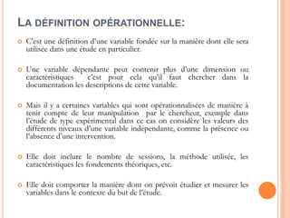 LA DÉFINITION OPÉRATIONNELLE:


C’est une définition d’une variable fondée sur la manière dont elle sera
utilisée dans une étude en particulier.



Une variable dépendante peut contenir plus d’une dimension ou
caractéristiques
c’est pour cela qu’il faut chercher dans la
documentation les descriptions de cette variable.



Mais il y a certaines variables qui sont opérationnalisées de manière à
tenir compte de leur manipulation par le chercheur, exemple dans
l’étude de type expérimental dans ce cas on considère les valeurs des
différents niveaux d’une variable indépendante, comme la présence ou
l’absence d’une intervention.



Elle doit inclure le nombre de sessions, la méthode utilisée, les
caractéristiques les fondements théoriques, etc.



Elle doit comporter la manière dont on prévoit étudier et mesurer les
variables dans le contexte du but de l’étude.

 