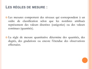 LES RÈGLES DE MESURE :


Les mesures comportent des niveaux qui correspondent à un
ordre de classification selon que les nombres attribués
représentent des valeurs discrètes (catégories) ou des valeurs
continues (quantités).



La règle de mesure quantitative détermine des quantités, des
degrés, des gradations ou encore l’étendue des observations
effectuées.

 