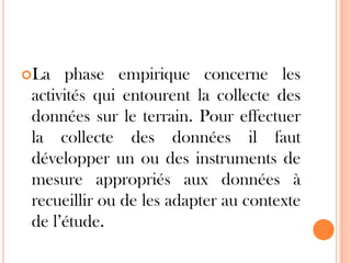 La

phase empirique concerne les
activités qui entourent la collecte des
données sur le terrain. Pour effectuer
la collecte des données il faut
développer un ou des instruments de
mesure appropriés aux données à
recueillir ou de les adapter au contexte
de l’étude.

 