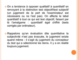 

On a tendance à opposer qualitatif à quantitatif en
renvoyant à la distinction test objectif/test subjectif
(un jugement de la part de l’examinateur est
nécessaire ou ne l’est pas). On affecte le label
quantitatif à tout ce qui est test objectif, faisant par
là l’amalgame : quantitatif égal chiffré (tests
corrigés par ordinateur).



Rappelons qu’en évaluation dite quantitative la
subjectivité n’est pas évacuée, le jugement existe
quand même : il s’agit du jugement du concepteur
du test qui a sélectionné les items. Il y a en réalité
toujours jugement.

 