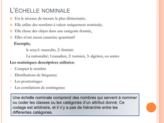 L’ÉCHELLE NOMINALE


Est le niveaux de mesure le plus élémentaire;



Elle utilise des nombres à valeur uniquement nominale;



Elle classe des objets dans une catégorie donnée,



Elles n’ont aucun caractère quantitatif
Exemple;
le sexe;1: masculin, 2: féminin
La nationalité; 1:canadien, 2: tunisien, 3: algérien, ou autres

Les statistiques descriptives utilisées:


Compter le nombre



Distributions de fréquence



Les pourcentages



Les corrélations de contingence
Une échelle nominale comprend des nombres qui servent à nommer
ou coder les classes ou les catégories d’un attribut donné, Ce
codage est arbitraire, et il n’y a pas de hiérarchie entre les
différentes catégories.

 