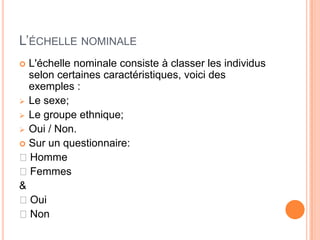 L’ÉCHELLE NOMINALE
L'échelle nominale consiste à classer les individus
selon certaines caractéristiques, voici des
exemples :
 Le sexe;
 Le groupe ethnique;
 Oui / Non.
 Sur un questionnaire:
◻Homme
◻Femmes
&
◻Oui
◻Non


 