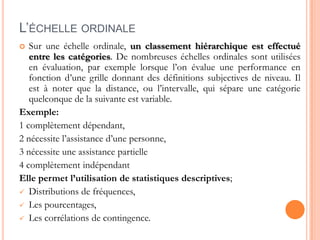 L’ÉCHELLE ORDINALE
Sur une échelle ordinale, un classement hiérarchique est effectué
entre les catégories. De nombreuses échelles ordinales sont utilisées
en évaluation, par exemple lorsque l’on évalue une performance en
fonction d’une grille donnant des définitions subjectives de niveau. Il
est à noter que la distance, ou l’intervalle, qui sépare une catégorie
quelconque de la suivante est variable.
Exemple:
1 complètement dépendant,
2 nécessite l’assistance d’une personne,
3 nécessite une assistance partielle
4 complètement indépendant
Elle permet l’utilisation de statistiques descriptives;
 Distributions de fréquences,
 Les pourcentages,
 Les corrélations de contingence.


 
