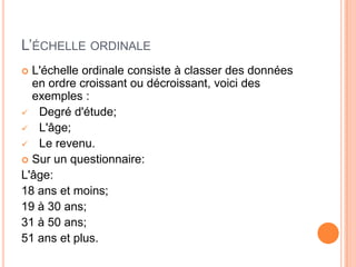 L’ÉCHELLE ORDINALE
L'échelle ordinale consiste à classer des données
en ordre croissant ou décroissant, voici des
exemples :
 Degré d'étude;
 L'âge;
 Le revenu.
 Sur un questionnaire:
L'âge:
18 ans et moins;
19 à 30 ans;
31 à 50 ans;
51 ans et plus.


 