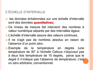 L’ÉCHELLE D’INTERVALLE
les données échelonnées sur une échelle d'intervalle
sont des données quantitatives;
 Ce niveau de mesure fait intervenir des nombres à
valeur numérique séparés par des intervalles égaux
 L’échelle d’intervalle assure des valeurs continues.
 Il ne s'agit pas de nombres absolus en raison de
l’absence d’un point zéro.
 Exemple
de la température en degrés (une
température de 30° à l’échelle Celsius n’équivaut pas
à deux fois température de 15 degrés, parce que le
degré 0 n’indique pas l’absence de température; c’est
un zéro arbitraire, conventionnel.


 