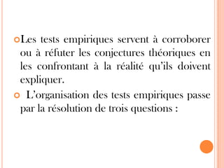 Les

tests empiriques servent à corroborer
ou à réfuter les conjectures théoriques en
les confrontant à la réalité qu’ils doivent
expliquer.
 L’organisation des tests empiriques passe
par la résolution de trois questions :

 