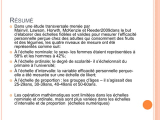 RÉSUMÉ









Dans une étude transversale menée par
Mainvil, Lawson, Horwth, McKenzie et Reeder2009dans le but
d’élaborer des échelles fidèles et valides pour mesurer l’efficacité
personnelle perçue chez des adultes qui consomment des fruits
et des légumes, les quatre niveaux de mesure ont été
représentés comme suit:
À l’échelle nominale: le sexe- les femmes étaient représentées à
58% et les hommes à 42%;
À l’échelle ordinale: le degré de scolarité- il s’échelonnait du
primaire à l’université;
À l’échelle d’intervalle: la variable efficacité personnelle perçueelle a été mesurée sur une échelle de likert;
À l’échelle de proportion : les groupes d’âges – il s’agissait des
25-29ans, 30-39ans, 40-49ans et 50-60ans.

Les opération mathématiques sont limitées dans les échelles
nominale et ordinale, mais sont plus variées dans les échelles
d’intervalle et de proportion (échelles numériques)

 